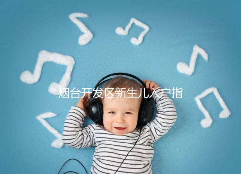 煙臺開發(fā)區(qū)新生兒入戶指南,詳細地址加電話請查收