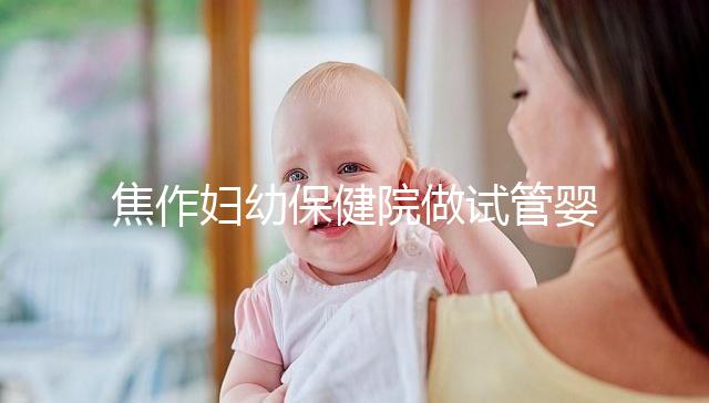 焦作婦幼保健院做試管嬰兒怎么樣，2024助孕成功率數據公布