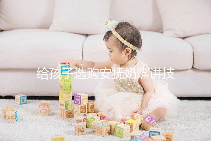 給孩子選購安撫奶嘴講技巧,材料、型號、長度都要考慮