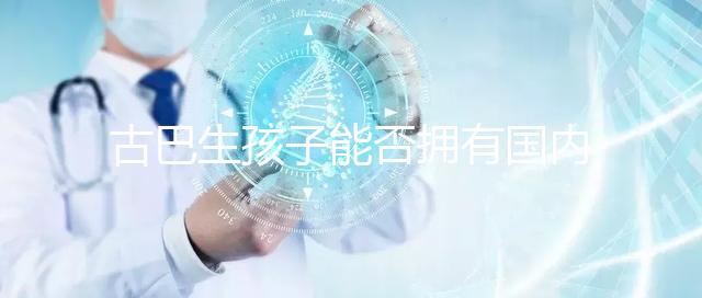 古巴生孩子能否擁有國內(nèi)戶口看情況,隨父or母國籍大不同