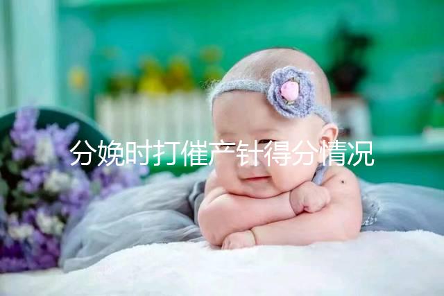 分娩時打催產針得分情況，這4種孕婦一般“逃不掉”