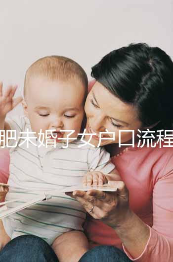 合肥未婚子女戶口流程圖公布，如何落戶一目了然