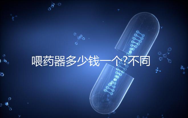 喂藥器多少錢一個?不同品牌喂藥器價格匯總