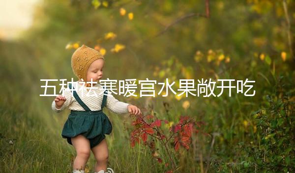 五種祛寒暖宮水果敞開吃，女性調經止痛好幫手