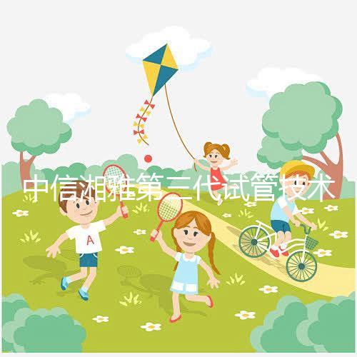 中信湘雅第三代試管技術(shù)透析,這6類人妊娠成功率更高!