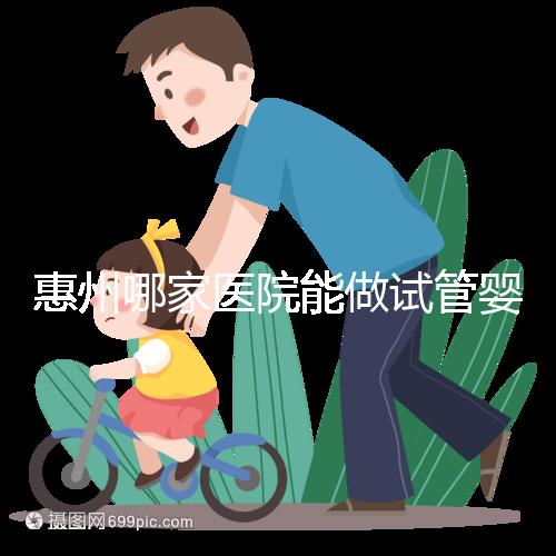 惠州哪家醫院能做試管嬰兒?大家還關心的成功率和費用介紹