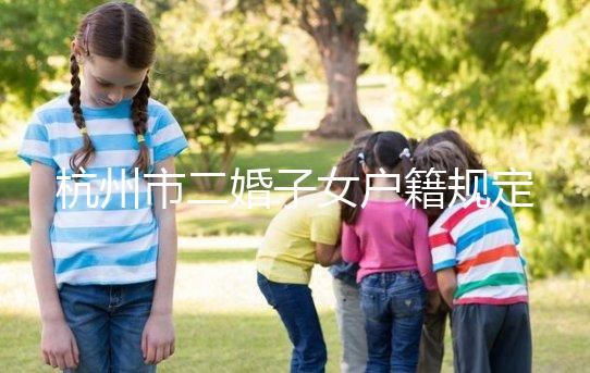杭州市二婚子女戶籍規(guī)定發(fā)布，附西湖區(qū)落戶條件