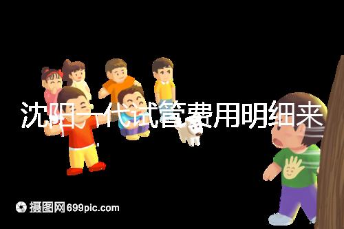 沈陽一代試管費用明細來了！附2024年前三醫院詳情