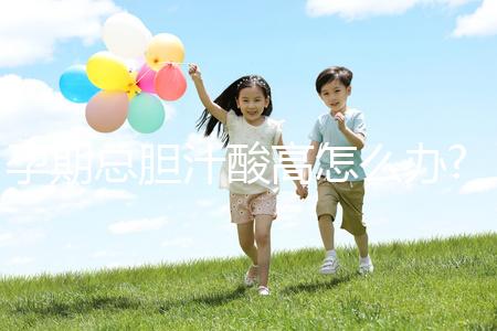 孕期總膽汁酸高怎么辦?易導(dǎo)致膽汁淤積癥準媽媽需注意