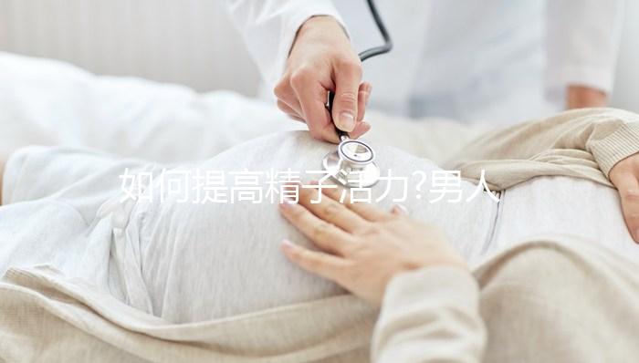 如何提高精子活力?男人做好這3件事,更容易成為準爸爸!