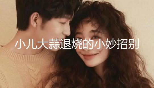 小兒大蒜退燒的小妙招別還不知道，貼腳底、放耳里效果拉滿