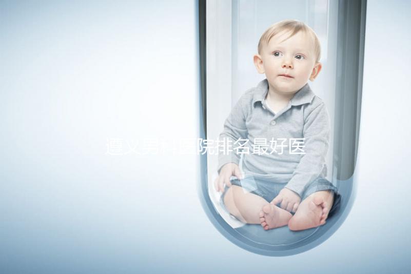 遵義男科醫(yī)院排名最好醫(yī)院揭曉，附top3正規(guī)機構介紹