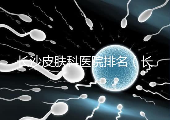 長沙皮膚科醫(yī)院排名(長沙皮膚科醫(yī)院排名第一)
