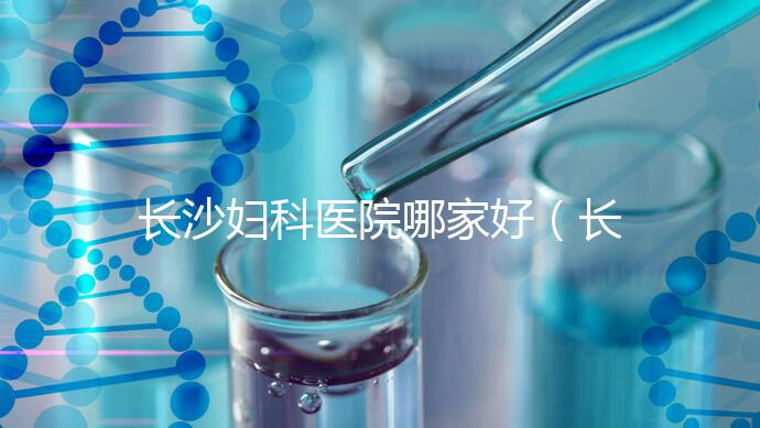 長沙婦科醫(yī)院哪家好（長沙婦科醫(yī)院哪家好不用排隊(duì)）
