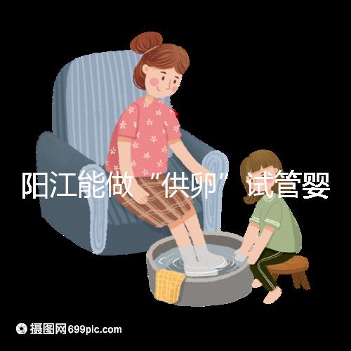 陽江能做“供卵”試管嬰兒?jiǎn)幔柯犝f廣州可以是真的嗎?