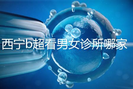 西寧b超看男女診所哪家好一文說清,湟中區(qū)、城中區(qū)費用不同