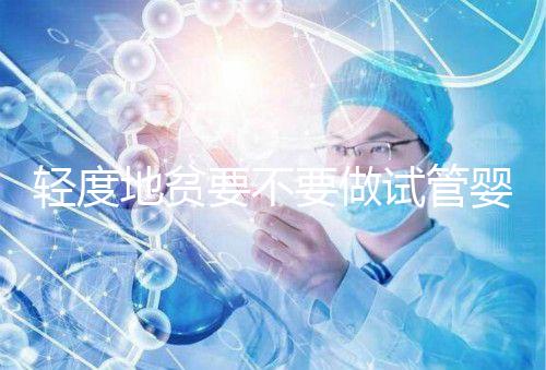 輕度地貧要不要做試管嬰兒？具體要以嚴重程度而定