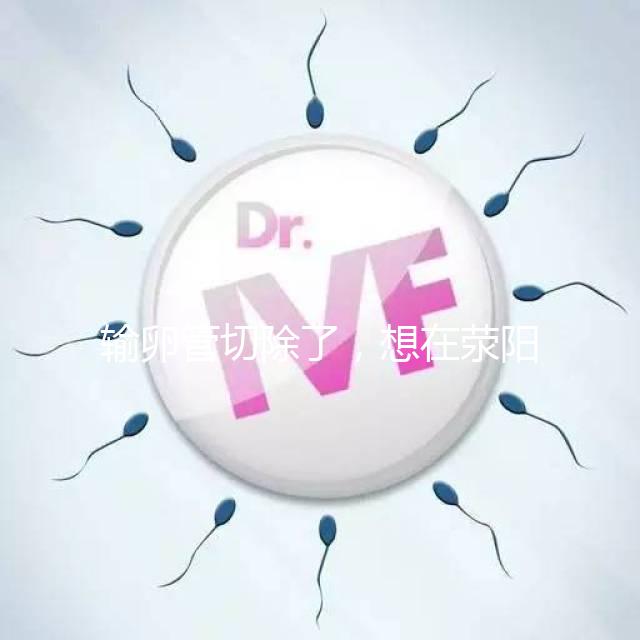 輸卵管切除了，想在滎陽做試管嬰兒要花多少錢？