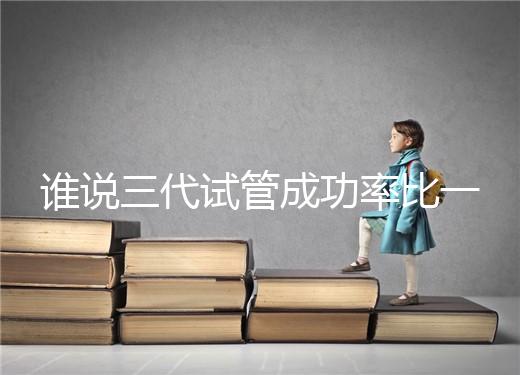 誰(shuí)說(shuō)三代試管成功率比一二代高，能否一次成功看這些...