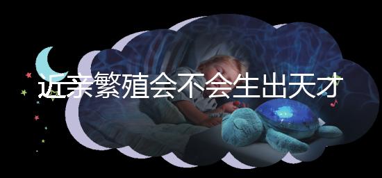 近親繁殖會不會生出天才孩子答案揭曉，最高可達...