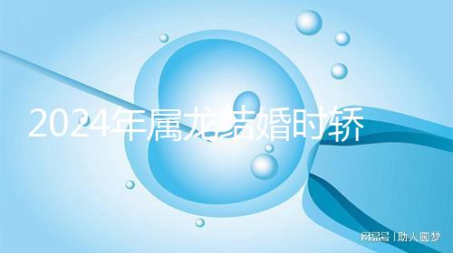 2024年屬龍結(jié)婚時(shí)轎防什么屬相戳，遇到屬蛇人真犯沖