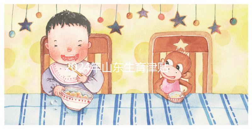 2024年山東生育津貼政策調(diào)整,濟(jì)南每月到時間發(fā)放