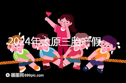 2024年太原三胎產假日數清單,專家:每多生一個增加...