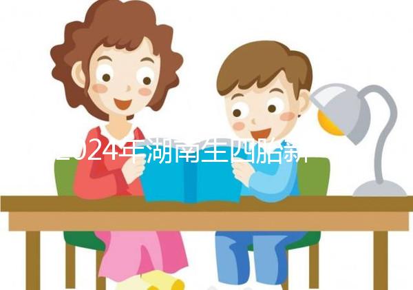 2024年湖南生四胎新政策獎勵多少錢？最高可領...