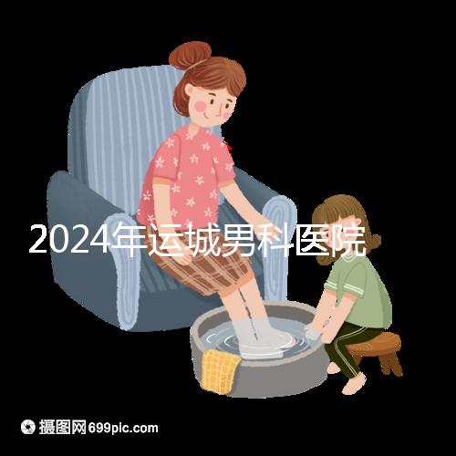 2024年運城男科醫院排名更新，鹽湖哪個好看？