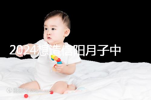2024想造信陽月子中心哪個好戳，這個機(jī)構(gòu)特優(yōu)級一萬搞定