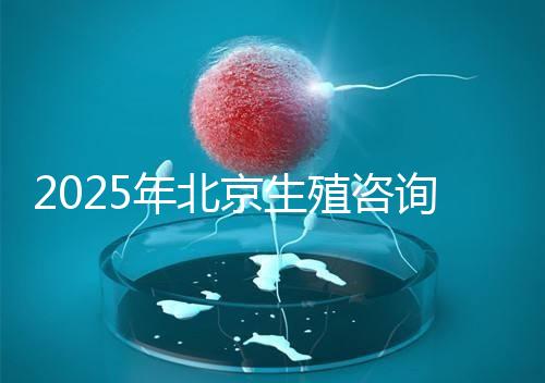 2025年北京生殖咨詢公司推薦榜單：專業(yè)機構綜合實力排名發(fā)布